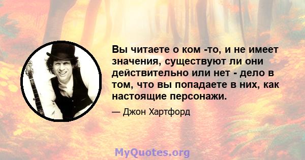 Вы читаете о ком -то, и не имеет значения, существуют ли они действительно или нет - дело в том, что вы попадаете в них, как настоящие персонажи.