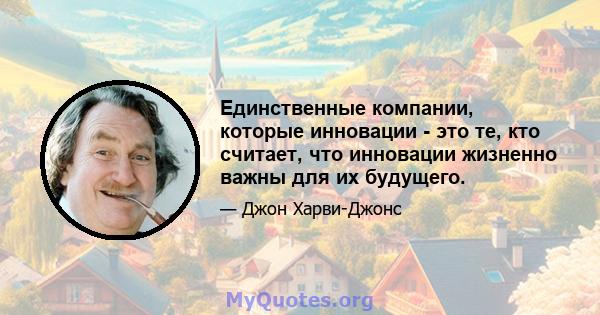 Единственные компании, которые инновации - это те, кто считает, что инновации жизненно важны для их будущего.