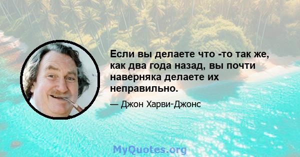 Если вы делаете что -то так же, как два года назад, вы почти наверняка делаете их неправильно.