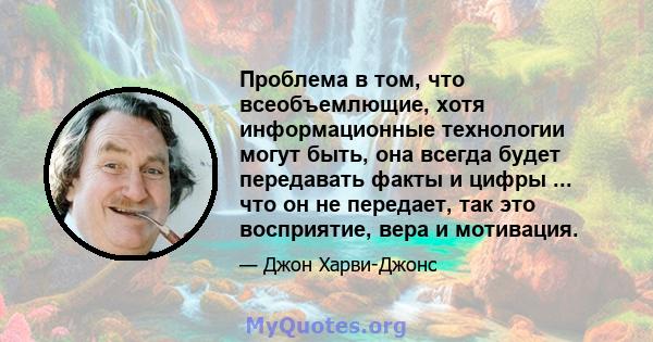 Проблема в том, что всеобъемлющие, хотя информационные технологии могут быть, она всегда будет передавать факты и цифры ... что он не передает, так это восприятие, вера и мотивация.