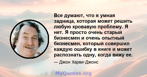 Все думают, что я умная задница, которая может решить любую кровавую проблему. Я нет. Я просто очень старый бизнесмен и очень опытный бизнесмен, который совершил каждую ошибку в книге и может распознать одну, когда вижу 