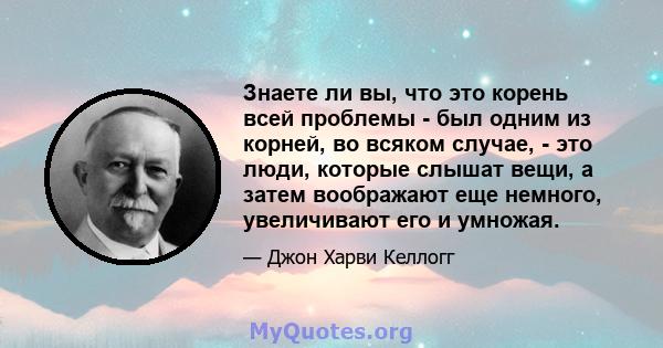 Знаете ли вы, что это корень всей проблемы - был одним из корней, во всяком случае, - это люди, которые слышат вещи, а затем воображают еще немного, увеличивают его и умножая.