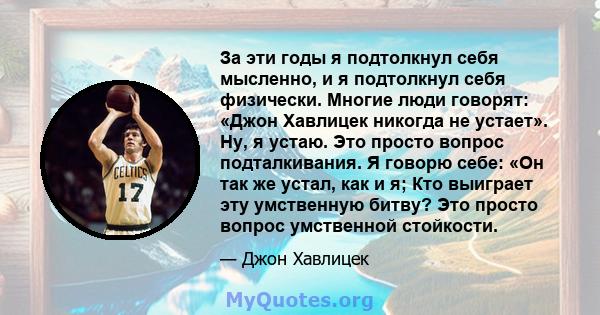 За эти годы я подтолкнул себя мысленно, и я подтолкнул себя физически. Многие люди говорят: «Джон Хавлицек никогда не устает». Ну, я устаю. Это просто вопрос подталкивания. Я говорю себе: «Он так же устал, как и я; Кто