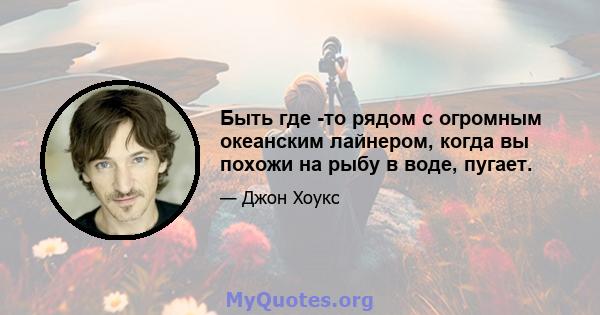 Быть где -то рядом с огромным океанским лайнером, когда вы похожи на рыбу в воде, пугает.