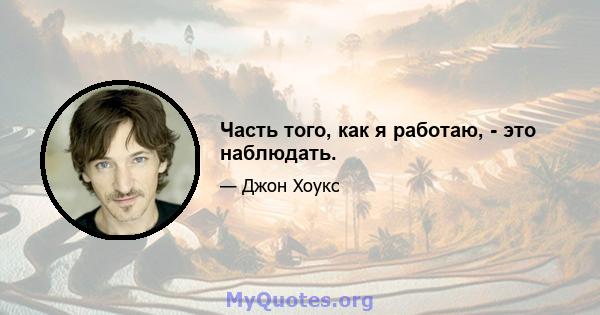 Часть того, как я работаю, - это наблюдать.