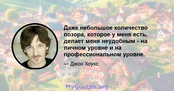 Даже небольшое количество позора, которое у меня есть, делает меня неудобным - на личном уровне и на профессиональном уровне.