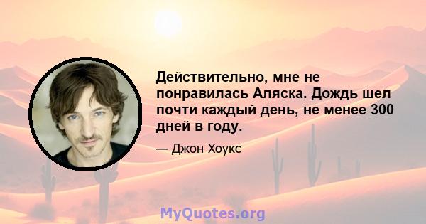 Действительно, мне не понравилась Аляска. Дождь шел почти каждый день, не менее 300 дней в году.