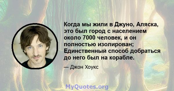 Когда мы жили в Джуно, Аляска, это был город с населением около 7000 человек, и он полностью изолирован; Единственный способ добраться до него был на корабле.