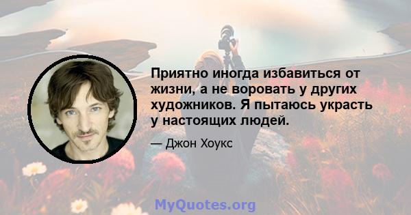 Приятно иногда избавиться от жизни, а не воровать у других художников. Я пытаюсь украсть у настоящих людей.