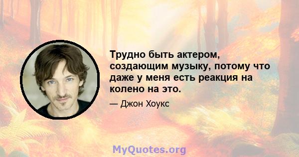 Трудно быть актером, создающим музыку, потому что даже у меня есть реакция на колено на это.