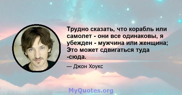 Трудно сказать, что корабль или самолет - они все одинаковы, я убежден - мужчина или женщина; Это может сдвигаться туда -сюда.