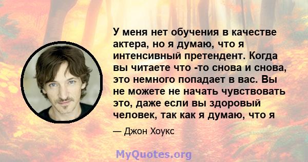 У меня нет обучения в качестве актера, но я думаю, что я интенсивный претендент. Когда вы читаете что -то снова и снова, это немного попадает в вас. Вы не можете не начать чувствовать это, даже если вы здоровый человек, 