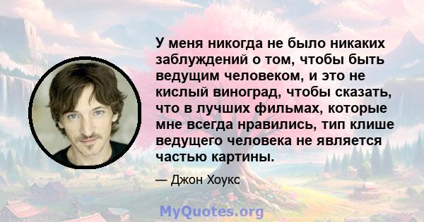 У меня никогда не было никаких заблуждений о том, чтобы быть ведущим человеком, и это не кислый виноград, чтобы сказать, что в лучших фильмах, которые мне всегда нравились, тип клише ведущего человека не является частью 