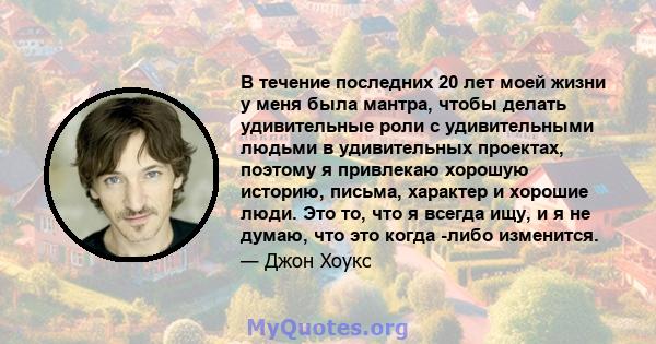 В течение последних 20 лет моей жизни у меня была мантра, чтобы делать удивительные роли с удивительными людьми в удивительных проектах, поэтому я привлекаю хорошую историю, письма, характер и хорошие люди. Это то, что