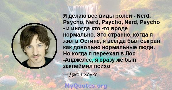 Я делаю все виды ролей - Nerd, Psycho, Nerd, Psycho, Nerd, Psycho - и иногда кто -то вроде нормально. Это странно, когда я жил в Остине, я всегда был сыгран как довольно нормальные люди. Но когда я переехал в Лос