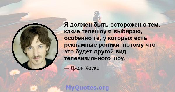 Я должен быть осторожен с тем, какие телешоу я выбираю, особенно те, у которых есть рекламные ролики, потому что это будет другой вид телевизионного шоу.