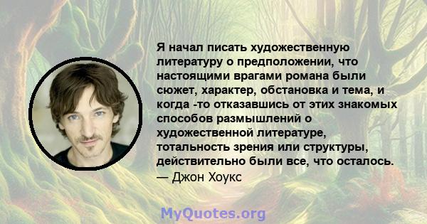 Я начал писать художественную литературу о предположении, что настоящими врагами романа были сюжет, характер, обстановка и тема, и когда -то отказавшись от этих знакомых способов размышлений о художественной литературе, 