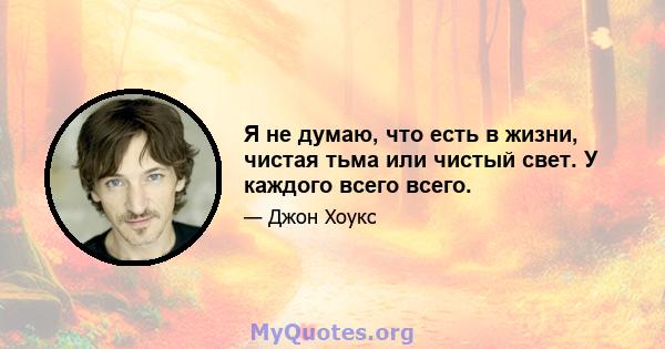 Я не думаю, что есть в жизни, чистая тьма или чистый свет. У каждого всего всего.