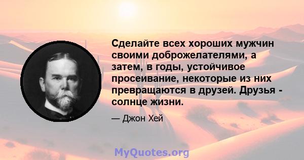 Сделайте всех хороших мужчин своими доброжелателями, а затем, в годы, устойчивое просеивание, некоторые из них превращаются в друзей. Друзья - солнце жизни.