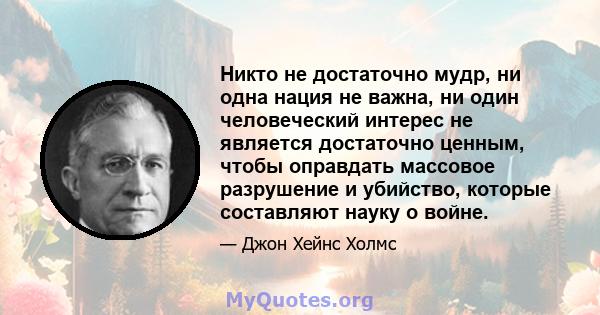 Никто не достаточно мудр, ни одна нация не важна, ни один человеческий интерес не является достаточно ценным, чтобы оправдать массовое разрушение и убийство, которые составляют науку о войне.