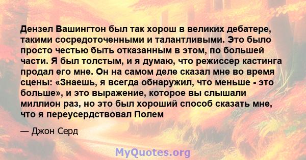 Дензел Вашингтон был так хорош в великих дебатере, такими сосредоточенными и талантливыми. Это было просто честью быть отказанным в этом, по большей части. Я был толстым, и я думаю, что режиссер кастинга продал его мне. 