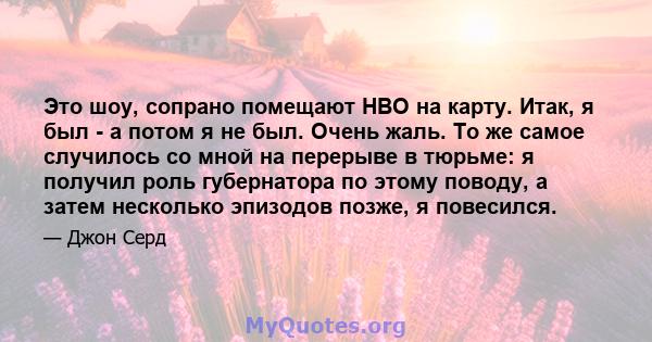 Это шоу, сопрано помещают HBO на карту. Итак, я был - а потом я не был. Очень жаль. То же самое случилось со мной на перерыве в тюрьме: я получил роль губернатора по этому поводу, а затем несколько эпизодов позже, я