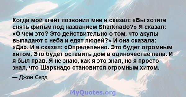 Когда мой агент позвонил мне и сказал: «Вы хотите снять фильм под названием Sharknado?» Я сказал: «О чем это? Это действительно о том, что акулы выпадают с неба и едят людей?» И она сказала: «Да». И я сказал: