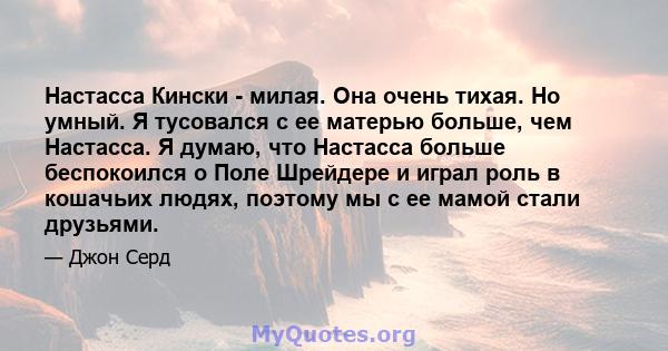 Настасса Кински - милая. Она очень тихая. Но умный. Я тусовался с ее матерью больше, чем Настасса. Я думаю, что Настасса больше беспокоился о Поле Шрейдере и играл роль в кошачьих людях, поэтому мы с ее мамой стали