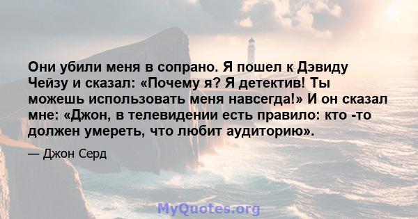 Они убили меня в сопрано. Я пошел к Дэвиду Чейзу и сказал: «Почему я? Я детектив! Ты можешь использовать меня навсегда!» И он сказал мне: «Джон, в телевидении есть правило: кто -то должен умереть, что любит аудиторию».