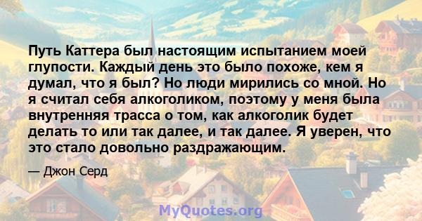 Путь Каттера был настоящим испытанием моей глупости. Каждый день это было похоже, кем я думал, что я был? Но люди мирились со мной. Но я считал себя алкоголиком, поэтому у меня была внутренняя трасса о том, как