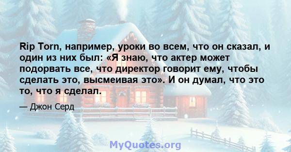 Rip Torn, например, уроки во всем, что он сказал, и один из них был: «Я знаю, что актер может подорвать все, что директор говорит ему, чтобы сделать это, высмеивая это». И он думал, что это то, что я сделал.