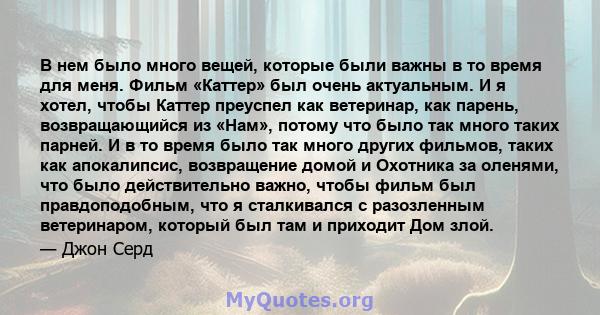 В нем было много вещей, которые были важны в то время для меня. Фильм «Каттер» был очень актуальным. И я хотел, чтобы Каттер преуспел как ветеринар, как парень, возвращающийся из «Нам», потому что было так много таких