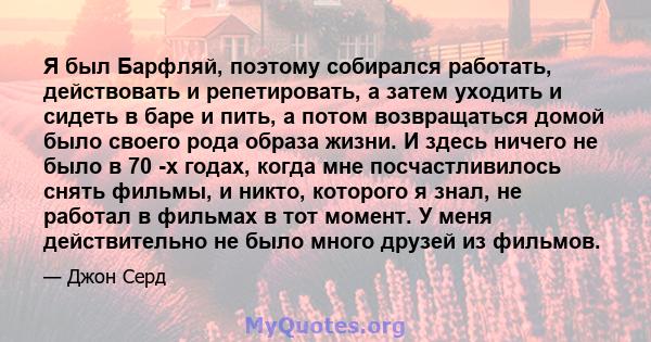 Я был Барфляй, поэтому собирался работать, действовать и репетировать, а затем уходить и сидеть в баре и пить, а потом возвращаться домой было своего рода образа жизни. И здесь ничего не было в 70 -х годах, когда мне