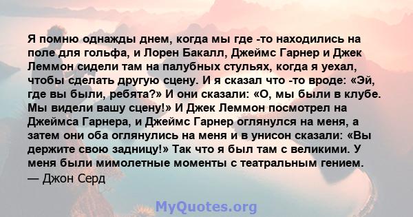 Я помню однажды днем, когда мы где -то находились на поле для гольфа, и Лорен Бакалл, Джеймс Гарнер и Джек Леммон сидели там на палубных стульях, когда я уехал, чтобы сделать другую сцену. И я сказал что -то вроде: «Эй, 