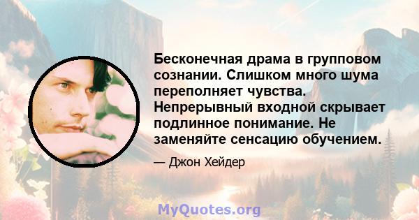 Бесконечная драма в групповом сознании. Слишком много шума переполняет чувства. Непрерывный входной скрывает подлинное понимание. Не заменяйте сенсацию обучением.