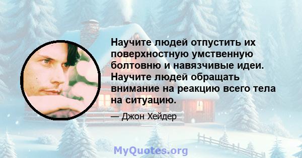 Научите людей отпустить их поверхностную умственную болтовню и навязчивые идеи. Научите людей обращать внимание на реакцию всего тела на ситуацию.