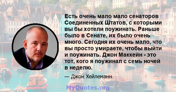 Есть очень мало мало сенаторов Соединенных Штатов, с которыми вы бы хотели поужинать. Раньше было в Сенате, их было очень много. Сегодня их очень мало, что вы просто умираете, чтобы выйти и поужинать. Джон Маккейн - это 