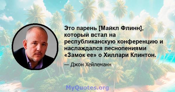 Это парень [Майкл Флинн], который встал на республиканскую конференцию и наслаждался песнопениями «Замок ее» о Хиллари Клинтон.