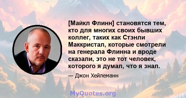 [Майкл Флинн] становятся тем, кто для многих своих бывших коллег, таких как Стэнли Маккристал, которые смотрели на генерала Флинна и вроде сказали, это не тот человек, которого я думал, что я знал.