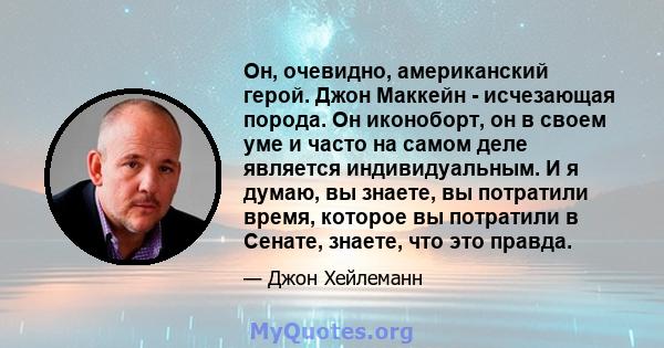 Он, очевидно, американский герой. Джон Маккейн - исчезающая порода. Он иконоборт, он в своем уме и часто на самом деле является индивидуальным. И я думаю, вы знаете, вы потратили время, которое вы потратили в Сенате,