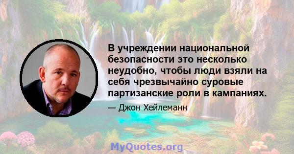 В учреждении национальной безопасности это несколько неудобно, чтобы люди взяли на себя чрезвычайно суровые партизанские роли в кампаниях.