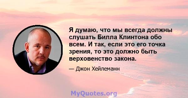 Я думаю, что мы всегда должны слушать Билла Клинтона обо всем. И так, если это его точка зрения, то это должно быть верховенство закона.