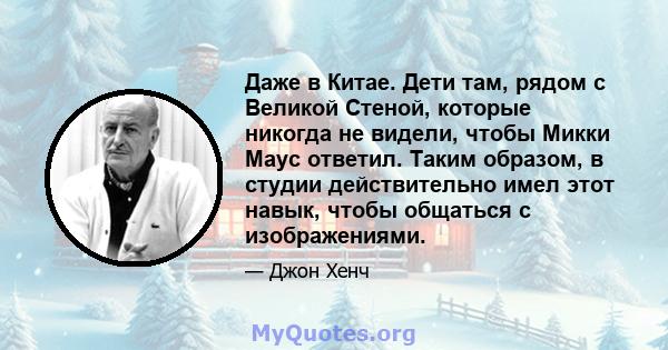 Даже в Китае. Дети там, рядом с Великой Стеной, которые никогда не видели, чтобы Микки Маус ответил. Таким образом, в студии действительно имел этот навык, чтобы общаться с изображениями.