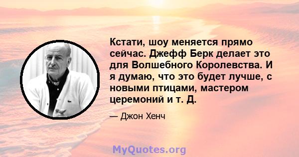 Кстати, шоу меняется прямо сейчас. Джефф Берк делает это для Волшебного Королевства. И я думаю, что это будет лучше, с новыми птицами, мастером церемоний и т. Д.