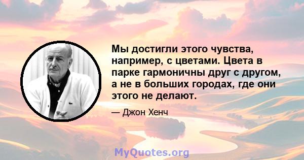 Мы достигли этого чувства, например, с цветами. Цвета в парке гармоничны друг с другом, а не в больших городах, где они этого не делают.