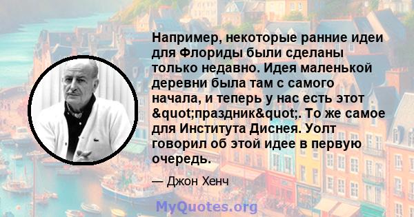 Например, некоторые ранние идеи для Флориды были сделаны только недавно. Идея маленькой деревни была там с самого начала, и теперь у нас есть этот "праздник". То же самое для Института Диснея. Уолт говорил об