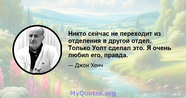 Никто сейчас не переходит из отделения в другой отдел. Только Уолт сделал это. Я очень любил его, правда.