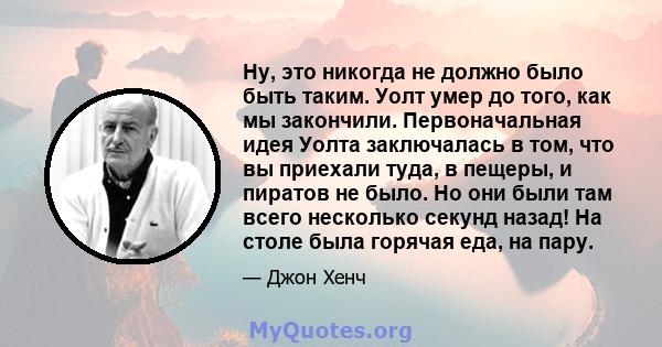 Ну, это никогда не должно было быть таким. Уолт умер до того, как мы закончили. Первоначальная идея Уолта заключалась в том, что вы приехали туда, в пещеры, и пиратов не было. Но они были там всего несколько секунд