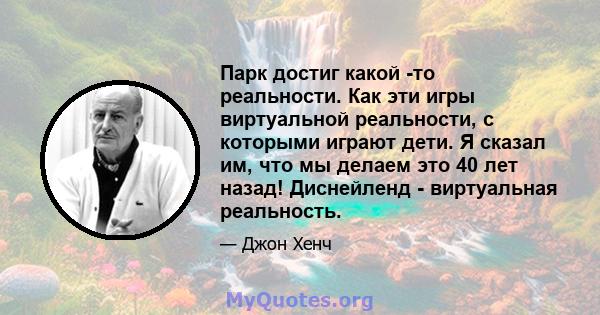 Парк достиг какой -то реальности. Как эти игры виртуальной реальности, с которыми играют дети. Я сказал им, что мы делаем это 40 лет назад! Диснейленд - виртуальная реальность.