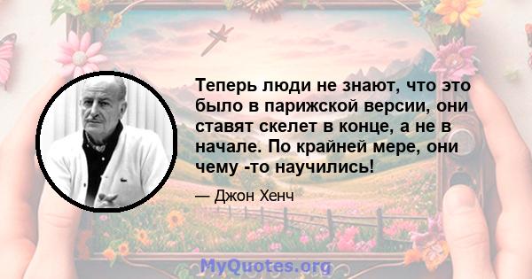 Теперь люди не знают, что это было в парижской версии, они ставят скелет в конце, а не в начале. По крайней мере, они чему -то научились!